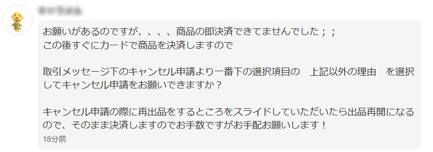 取引メッセージスクショ
「お願いがあるのですが、、、、商品の即決済できてませんでした(´;ω;`)
取引メッセージ下のキャンセル申請より一番下の選択項目の 上記以外の理由 を選択してキャンセル申請をお願いできますか?
キャンセル申請の際に再出品するところをスライドしていただけたら出品再開になるので、そのまま決済しますのでお手数ですがお手配お願いします!