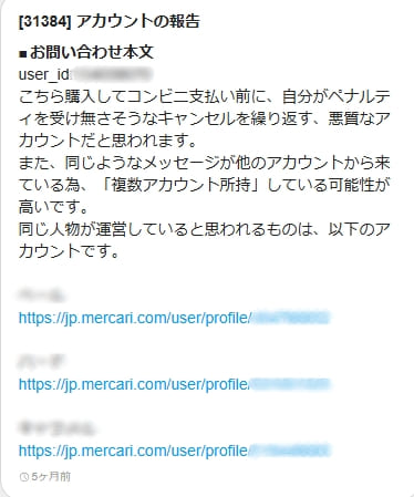【31384】アカウントの報告
お問い合わせ本文
user_id:×××
こちら購入してコンビニ支払い前に、自分がペナルティを受け無さそうなキャンセルを繰り返す、悪質なアカウントだと思われます。
また、同じようなメッセージが他のアカウントから来ている為、「複数アカウント所持」している可能性が高いです。
同じ人物が運営していると思われるものは、以下のアカウントです。
×××
https://jp.mercari.com/user/profile/×××
×××
https://jp.mercari.com/user/profile/×××
×××
https://jp.mercari.com/user/profile/×××