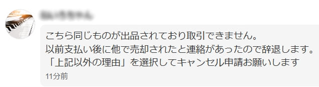 取引メッセージスクショ
「こちら同じものが出品されており取引できません。
以前支払後に他で売却されたと連絡があったので辞退します。
「上記以外の理由」を選択してキャンセル申請お願いします。」